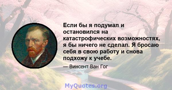 Если бы я подумал и остановился на катастрофических возможностях, я бы ничего не сделал. Я бросаю себя в свою работу и снова подхожу к учебе.