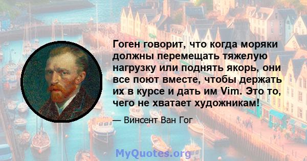 Гоген говорит, что когда моряки должны перемещать тяжелую нагрузку или поднять якорь, они все поют вместе, чтобы держать их в курсе и дать им Vim. Это то, чего не хватает художникам!