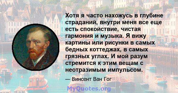 Хотя я часто нахожусь в глубине страданий, внутри меня все еще есть спокойствие, чистая гармония и музыка. Я вижу картины или рисунки в самых бедных коттеджах, в самых грязных углах. И мой разум стремится к этим вещам с 