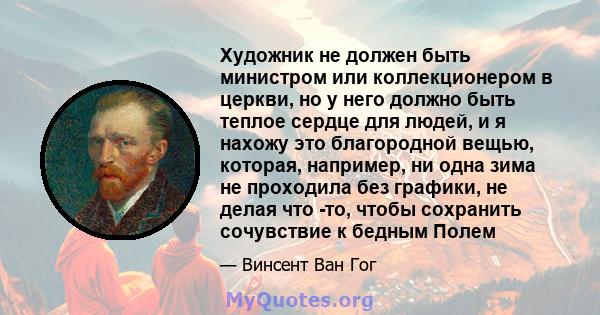 Художник не должен быть министром или коллекционером в церкви, но у него должно быть теплое сердце для людей, и я нахожу это благородной вещью, которая, например, ни одна зима не проходила без графики, не делая что -то, 