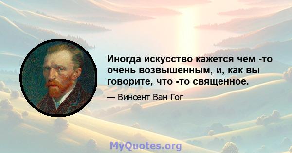 Иногда искусство кажется чем -то очень возвышенным, и, как вы говорите, что -то священное.