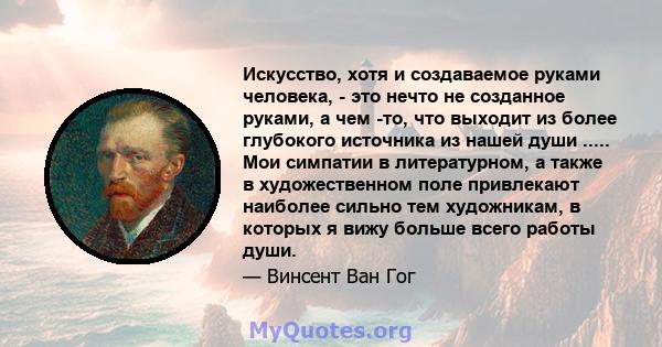 Искусство, хотя и создаваемое руками человека, - это нечто не созданное руками, а чем -то, что выходит из более глубокого источника из нашей души ..... Мои симпатии в литературном, а также в художественном поле