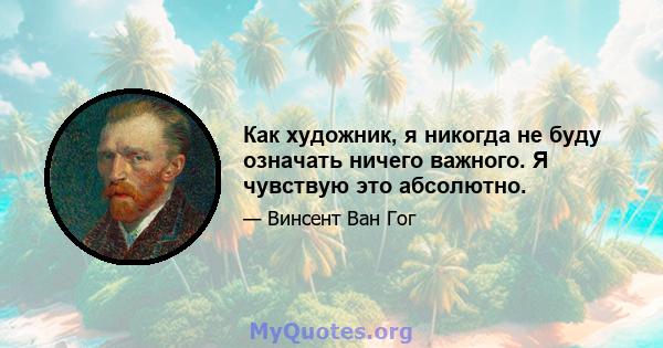 Как художник, я никогда не буду означать ничего важного. Я чувствую это абсолютно.