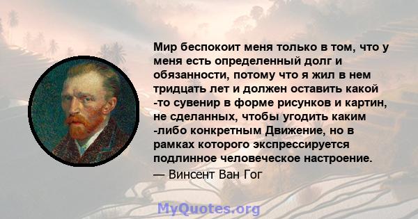 Мир беспокоит меня только в том, что у меня есть определенный долг и обязанности, потому что я жил в нем тридцать лет и должен оставить какой -то сувенир в форме рисунков и картин, не сделанных, чтобы угодить каким