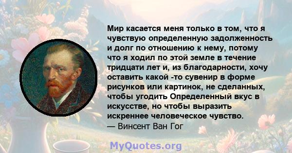 Мир касается меня только в том, что я чувствую определенную задолженность и долг по отношению к нему, потому что я ходил по этой земле в течение тридцати лет и, из благодарности, хочу оставить какой -то сувенир в форме