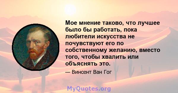 Мое мнение таково, что лучшее было бы работать, пока любители искусства не почувствуют его по собственному желанию, вместо того, чтобы хвалить или объяснять это.