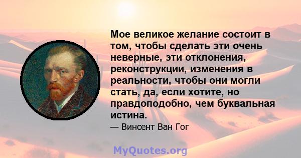 Мое великое желание состоит в том, чтобы сделать эти очень неверные, эти отклонения, реконструкции, изменения в реальности, чтобы они могли стать, да, если хотите, но правдоподобно, чем буквальная истина.