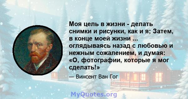 Моя цель в жизни - делать снимки и рисунки, как и я; Затем, в конце моей жизни ... оглядываясь назад с любовью и нежным сожалением, и думая: «О, фотографии, которые я мог сделать!»