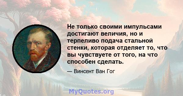 Не только своими импульсами достигают величия, но и терпеливо подача стальной стенки, которая отделяет то, что вы чувствуете от того, на что способен сделать.