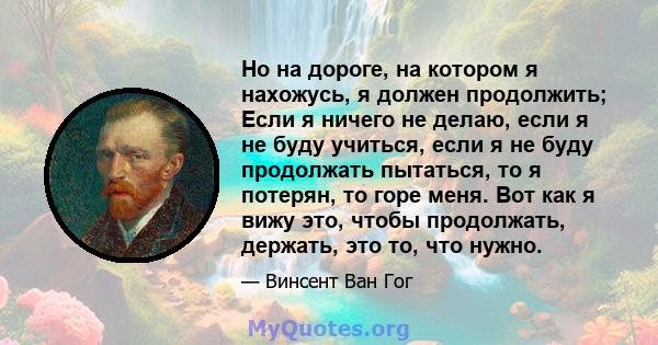 Но на дороге, на котором я нахожусь, я должен продолжить; Если я ничего не делаю, если я не буду учиться, если я не буду продолжать пытаться, то я потерян, то горе меня. Вот как я вижу это, чтобы продолжать, держать,