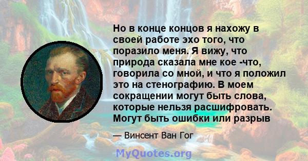 Но в конце концов я нахожу в своей работе эхо того, что поразило меня. Я вижу, что природа сказала мне кое -что, говорила со мной, и что я положил это на стенографию. В моем сокращении могут быть слова, которые нельзя