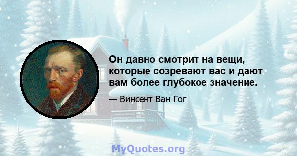 Он давно смотрит на вещи, которые созревают вас и дают вам более глубокое значение.