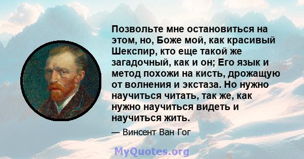 Позвольте мне остановиться на этом, но, Боже мой, как красивый Шекспир, кто еще такой же загадочный, как и он; Его язык и метод похожи на кисть, дрожащую от волнения и экстаза. Но нужно научиться читать, так же, как