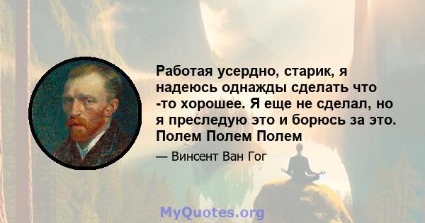 Работая усердно, старик, я надеюсь однажды сделать что -то хорошее. Я еще не сделал, но я преследую это и борюсь за это. Полем Полем Полем