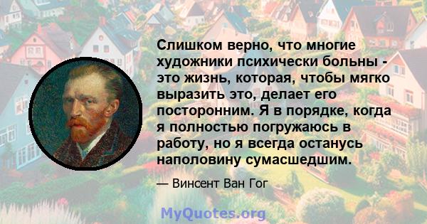 Слишком верно, что многие художники психически больны - это жизнь, которая, чтобы мягко выразить это, делает его посторонним. Я в порядке, когда я полностью погружаюсь в работу, но я всегда останусь наполовину