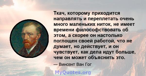 Ткач, которому приходится направлять и переплетать очень много маленьких ниток, не имеет времени философствовать об этом, а скорее он настолько поглощен своей работой, что не думает, но действует, и он чувствует, как