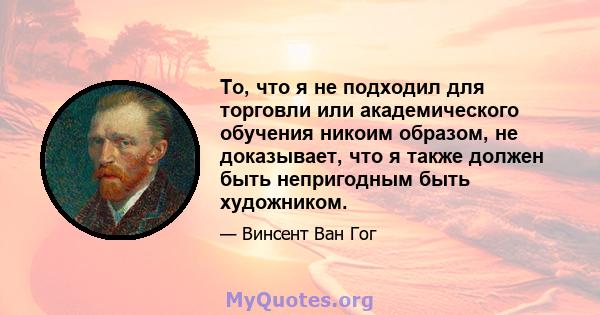 То, что я не подходил для торговли или академического обучения никоим образом, не доказывает, что я также должен быть непригодным быть художником.