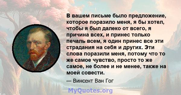 В вашем письме было предложение, которое поразило меня, я бы хотел, чтобы я был далеко от всего, я причина всех, и принес только печаль всем, я один принес все эти страдания на себя и других. Эти слова поразили меня,