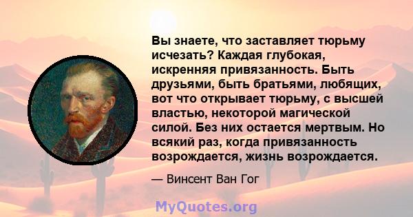 Вы знаете, что заставляет тюрьму исчезать? Каждая глубокая, искренняя привязанность. Быть друзьями, быть братьями, любящих, вот что открывает тюрьму, с высшей властью, некоторой магической силой. Без них остается