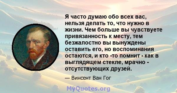 Я часто думаю обо всех вас, нельзя делать то, что нужно в жизни. Чем больше вы чувствуете привязанность к месту, тем безжалостно вы вынуждены оставить его, но воспоминания остаются, и кто -то помнит - как в выглядящем