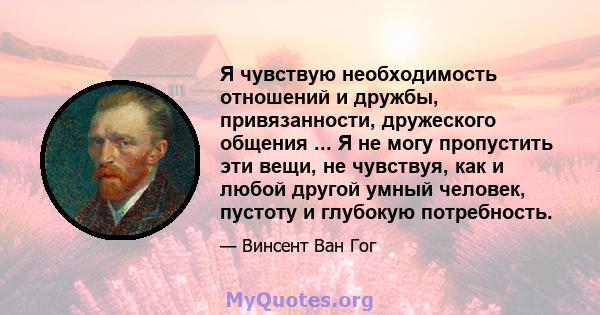 Я чувствую необходимость отношений и дружбы, привязанности, дружеского общения ... Я не могу пропустить эти вещи, не чувствуя, как и любой другой умный человек, пустоту и глубокую потребность.