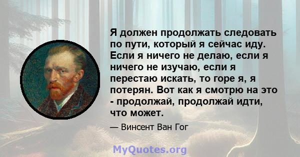 Я должен продолжать следовать по пути, который я сейчас иду. Если я ничего не делаю, если я ничего не изучаю, если я перестаю искать, то горе я, я потерян. Вот как я смотрю на это - продолжай, продолжай идти, что может.