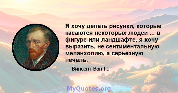 Я хочу делать рисунки, которые касаются некоторых людей ... в фигуре или ландшафте, я хочу выразить, не сентиментальную меланхолию, а серьезную печаль.