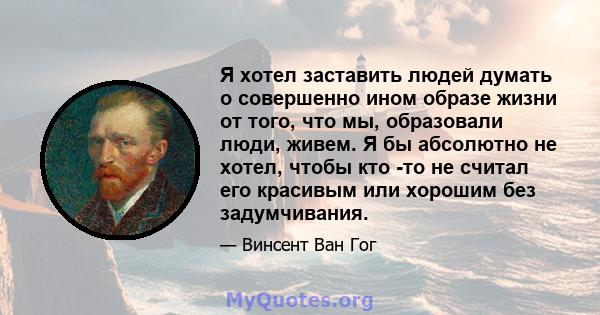 Я хотел заставить людей думать о совершенно ином образе жизни от того, что мы, образовали люди, живем. Я бы абсолютно не хотел, чтобы кто -то не считал его красивым или хорошим без задумчивания.