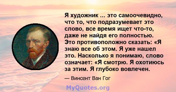 Я художник ... это самоочевидно, что то, что подразумевает это слово, все время ищет что-то, даже не найдя его полностью. Это противоположно сказать: «Я знаю все об этом. Я уже нашел это. Насколько я понимаю, слово