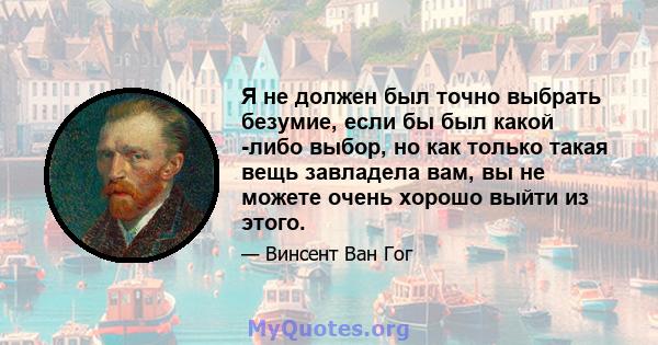 Я не должен был точно выбрать безумие, если бы был какой -либо выбор, но как только такая вещь завладела вам, вы не можете очень хорошо выйти из этого.