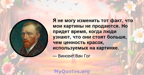 Я не могу изменить тот факт, что мои картины не продаются. Но придет время, когда люди узнают, что они стоят больше, чем ценность красок, используемых на картинке.