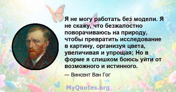 Я не могу работать без модели. Я не скажу, что безжалостно поворачиваюсь на природу, чтобы превратить исследование в картину, организуя цвета, увеличивая и упрощая; Но в форме я слишком боюсь уйти от возможного и