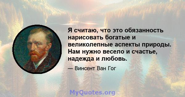 Я считаю, что это обязанность нарисовать богатые и великолепные аспекты природы. Нам нужно весело и счастье, надежда и любовь.