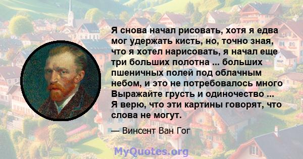 Я снова начал рисовать, хотя я едва мог удержать кисть, но, точно зная, что я хотел нарисовать, я начал еще три больших полотна ... больших пшеничных полей под облачным небом, и это не потребовалось много Выражайте