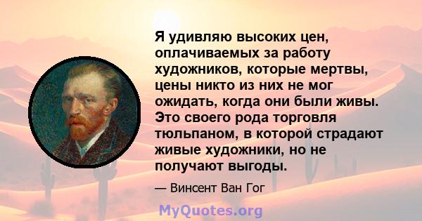 Я удивляю высоких цен, оплачиваемых за работу художников, которые мертвы, цены никто из них не мог ожидать, когда они были живы. Это своего рода торговля тюльпаном, в которой страдают живые художники, но не получают