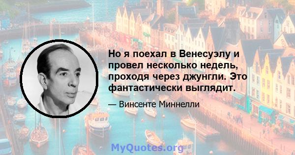 Но я поехал в Венесуэлу и провел несколько недель, проходя через джунгли. Это фантастически выглядит.