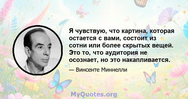 Я чувствую, что картина, которая остается с вами, состоит из сотни или более скрытых вещей. Это то, что аудитория не осознает, но это накапливается.