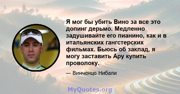 Я мог бы убить Вино за все это допинг дерьмо. Медленно задушивайте его пианино, как и в итальянских гангстерских фильмах. Бьюсь об заклад, я могу заставить Ару купить проволоку.