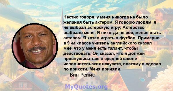 Честно говоря, у меня никогда не было желания быть актером. Я говорю людям, я не выбрал актерскую игру; Актерство выбрало меня. Я никогда не рос, желая стать актером. Я хотел играть в футбол. Примерно в 9 -м классе