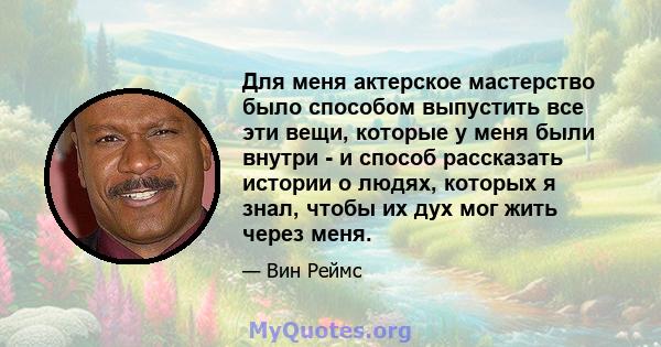 Для меня актерское мастерство было способом выпустить все эти вещи, которые у меня были внутри - и способ рассказать истории о людях, которых я знал, чтобы их дух мог жить через меня.