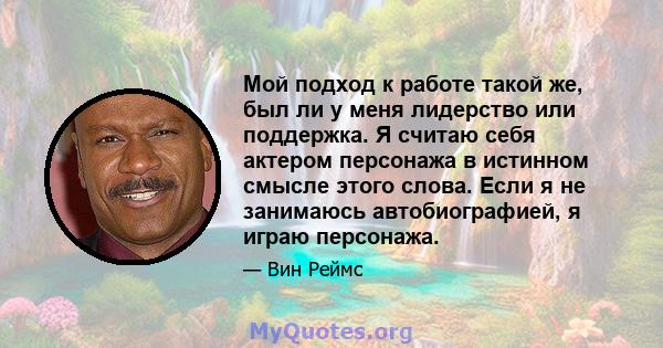 Мой подход к работе такой же, был ли у меня лидерство или поддержка. Я считаю себя актером персонажа в истинном смысле этого слова. Если я не занимаюсь автобиографией, я играю персонажа.