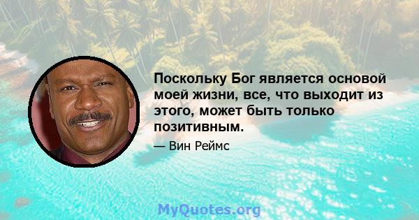 Поскольку Бог является основой моей жизни, все, что выходит из этого, может быть только позитивным.