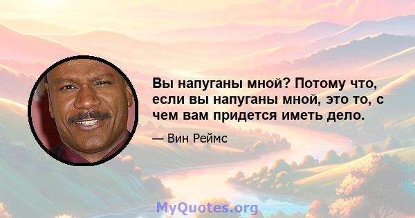 Вы напуганы мной? Потому что, если вы напуганы мной, это то, с чем вам придется иметь дело.