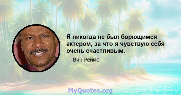 Я никогда не был борющимся актером, за что я чувствую себя очень счастливым.