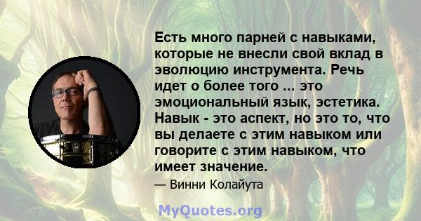 Есть много парней с навыками, которые не внесли свой вклад в эволюцию инструмента. Речь идет о более того ... это эмоциональный язык, эстетика. Навык - это аспект, но это то, что вы делаете с этим навыком или говорите с 