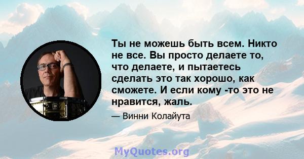 Ты не можешь быть всем. Никто не все. Вы просто делаете то, что делаете, и пытаетесь сделать это так хорошо, как сможете. И если кому -то это не нравится, жаль.