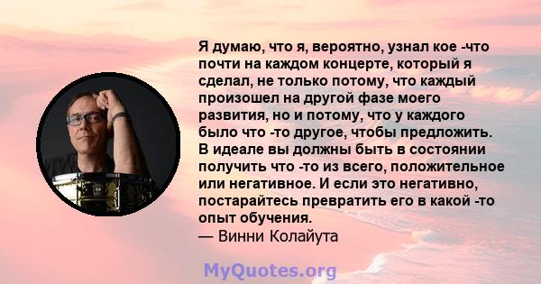 Я думаю, что я, вероятно, узнал кое -что почти на каждом концерте, который я сделал, не только потому, что каждый произошел на другой фазе моего развития, но и потому, что у каждого было что -то другое, чтобы