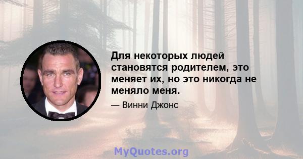 Для некоторых людей становятся родителем, это меняет их, но это никогда не меняло меня.