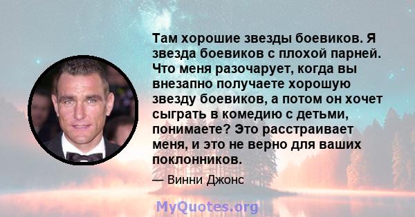 Там хорошие звезды боевиков. Я звезда боевиков с плохой парней. Что меня разочарует, когда вы внезапно получаете хорошую звезду боевиков, а потом он хочет сыграть в комедию с детьми, понимаете? Это расстраивает меня, и