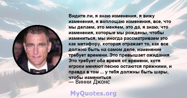 Видите ли, я знаю изменения, я вижу изменения, я воплощаю изменения, все, что мы делаем, это меняем, это да, я знаю, что изменения, которые мы рождены, чтобы измениться, мы иногда рассматриваем это как метафору, которая 